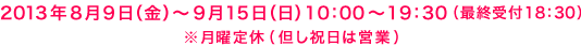 2013年8月9日(金)〜9月15日(日)10:00〜19:30(最終受付18:30) ※月曜定休(但し祝日は営業)